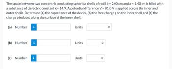 The space between two concentric conducting spherical shells of radii b= 2.00 cm and a = 1.40 cm is filled with
a substance of dielectric constant K = 14.9. A potential difference V = 81.0 V is applied across the inner and
outer shells. Determine (a) the capacitance of the device, (b) the free charge q on the inner shell, and (c) the
charge q induced along the surface of the inner shell.
(a) Number i
(b) Number i
(c) Number
Units
Units
Units
O
O
