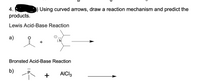 ### Exercise 4

Using curved arrows, draw a reaction mechanism and predict the products.

#### Lewis Acid-Base Reaction

**a)** 

- Two reactants are shown. The first is a molecule containing a carbonyl group (C=O) attached to a methyl group.
- The second reactant is a nitrogen atom with a lone pair, bonded to two alkyl groups (an amine group).
- An arrow points from the lone pair on the nitrogen towards the carbon of the carbonyl group, indicating a nucleophilic attack.

#### Bronsted Acid-Base Reaction

**b)** 

- Two reactants are depicted. The first is a phosphorus atom with a lone pair, bonded to three methyl groups (a phosphine).
- The second is aluminum chloride (AlCl₃).
- An arrow indicates the interaction between the phosphorus atom and AlCl₃, suggesting a potential reaction mechanism. 

In both reaction schemes, students are expected to apply the concept of electron flow using curved arrows to determine the nature of the products formed.