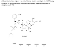 (1) Determine the bond angles (I – IV) on the following structure according to the VSEPR theory.
(2) Identify the approximate orbital hybridization and geometry of each atom indicated by
straight arrows (V-VIII).
NH2
ОН
VI
VIII
HN
-N.
IV
НО
ОН
VII
Remdesivir
Angles:
II
II
IV
