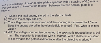 A 2.0-cm-diameter circular parallel plate capacitor with a spacing of 0.5 mm is
charged to 200 V. Assume the medium between the two parallel plats is a
vacuum.
a) What is the total energy stored in the electric field?
b) What is the energy density?
c) The voltage source is removed and the spacing is increased to 1.0 mm.
Does the energy stored in the electric field change? If so, what is its new
value?
d) With the voltage source dis-connected, the spacing is reduced back to 0.5
mm. The capacitor is then filled with a material with a dielectric constant
of 5.0. What is the potential difference after the dielectric is added?