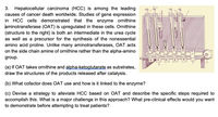 3. Hepatocellular carcinoma (HCC) is among the leading
causes of cancer death worldwide. Studies of gene expression
in HCC cells demonstrated that the enzyme ornithine
aminotransferase (OAT) is upregulated in these cells. Ornithine
(structure to the right) is both an intermediate in the urea cycle
as well as a precursor for the synthesis of the nonessential
amino acid proline. Unlike many aminotransferases, OAT acts
on the side chain amine of ornithine rather than the alpha-amino
group.
wwwwwww
(a) If OAT takes ornithine and alpha-ketoglutarate as substrates,
draw the structures of the products released after catalysis.
(b) What cofactor does OAT use and how is it linked to the enzyme?
(c) Devise a strategy to alleviate HCC based on OAT and describe the specific steps required to
accomplish this. What is a major challenge in this approach? What pre-clinical effects would you want
to demonstrate before attempting to treat patients?