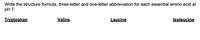Write the structure formula, three-letter and one-letter abbreviation for each essential amino acid at
pH 7.
Tryptophan
Valine
Leucine
Isoleucine
