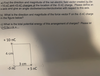 a) Find the direction and magnitude of the net electric field vector created by the
+10 nC and +5 nC charges at the location of the -5 nC charge. Please define an
x-axis and give an angle clockwise/counterclockwise with respect to this axis.
b) What is the direction and magnitude of the force vector F on the -5 nC charge
in the figure below?
c) What is the total potential energy of this arrangement of charges? Please let
U=0 for r
+ 10 nC
+
4 cm
-5 nC
3 cm
-+ Xayis
+ 5 nC