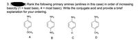 3.
Rank the following primary amines (anilines in this case) in order of increasing
basicity (1 = least basic, 4 = most basic). Write the conjugate acid and provide a brief
explanation for your ordering.
NH2
NH2
NH2
NH2
OCH3
NO2
CH3
A
В
C
D
