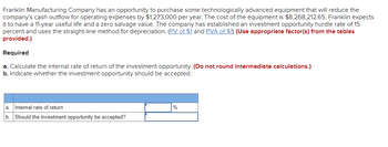 Franklin Manufacturing Company has an opportunity to purchase some technologically advanced equipment that will reduce the
company's cash outflow for operating expenses by $1,273,000 per year. The cost of the equipment is $8,268,212.65. Franklin expects
it to have a 11-year useful life and a zero salvage value. The company has established an investment opportunity hurdle rate of 15
percent and uses the straight-line method for depreciation. (PV of $1 and PVA of $1) (Use appropriate factor(s) from the tables
provided.)
Required
a. Calculate the internal rate of return of the investment opportunity. (Do not round intermediate calculations.)
b. Indicate whether the investment opportunity should be accepted.
a Internal rate of return
b. Should the investment opportunity be accepted?
%