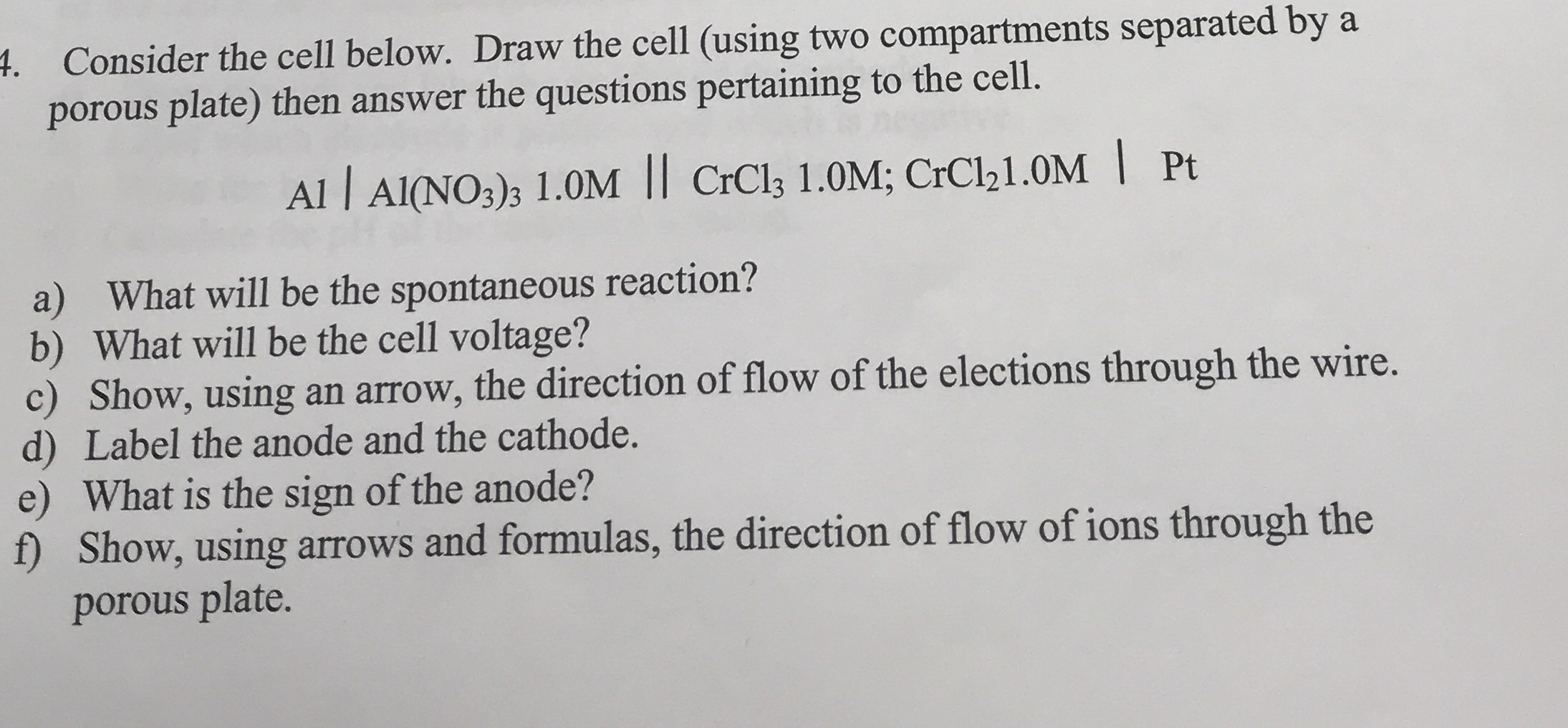 4. Consider the cell below. Draw the cell (using two compartments separated by a
porous plate) then answer the questions pertaining to the cell.
Al | Al(NO3)3 1.0M || CrCl3 1.0M; CrCl21.0M | Pt
a) What will be the spontaneous reaction?
b) What will be the cell voltage?
c) Show, using an arrow, the direction of flow of the elections through the wire.
d) Label the anode and the cathode.
e) What is the sign of the anode?
f) Show, using arrows and formulas, the direction of flow of ions through the
porous plate.
