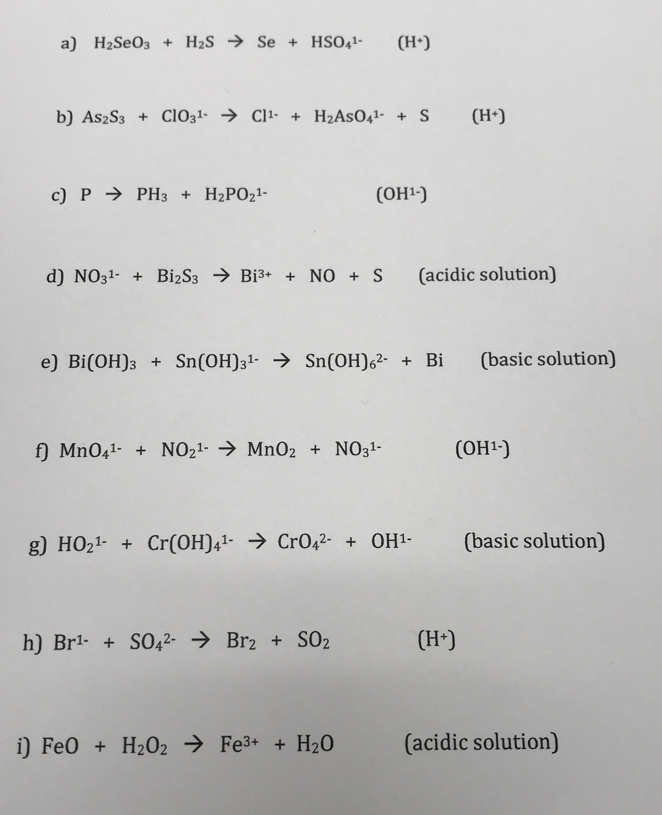 a) H2SEO3 + H2S Se + HSO41-
(H*)
b) As2S3 + CiO31- → Cl1- + H2ASO41- + S
(H*)
с) P > PНз + H2РО21-
(ОН-)
d) NO31- + BizS3 → Bi3+ + NO + S
(acidic solution)
e) Bi(OH)3 + Sn(OH)31- → Sn(OH)6²- + Bi
(basic solution)
f) MnO41- + NO21- → Mn02 + NO31-
(ОН-)
g) HO21- + Cr(OH)41- → Cr042- + OH1-
(basic solution)
h) Br1- + S042- → Br2 + SO2
(H+)
i) FeO + H202 → Fe3+ + H2O
(acidic solution)
