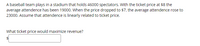 A baseball team plays in a stadium that holds 46000 spectators. With the ticket price at $8 the
average attendence has been 19000. When the price dropped to $7, the average attendence rose to
23000. Assume that attendence is linearly related to ticket price.
What ticket price would maximize revenue?
$4

