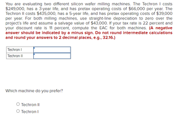 You are evaluating two different silicon wafer milling machines. The Techron I costs
$249,000, has a 3-year life, and has pretax operating costs of $66,000 per year. The
Techron II costs $435,000, has a 5-year life, and has pretax operating costs of $39,000
per year. For both milling machines, use straight-line depreciation to zero over the
project's life and assume a salvage value of $43,000. If your tax rate is 22 percent and
your discount rate is 11 percent, compute the EAC for both machines. (A negative
answer should be indicated by a minus sign. Do not round intermediate calculations
and round your answers to 2 decimal places, e.g., 32.16.)
Techron I
Techron II
Which machine do you prefer?
O Techron II
O Techron I