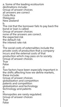 a. Some of the leading ecotourism
destinations include:
Group of answer choices
all answers are correct
Costa Rica
Malayasia
New Zealand
b.
The risk that the borrower fails to pay back the
bond or loan is called:
Group of answer choices
none of the answers are correct.
the expected risk
the default risk
the interest rate risk
С.
The social costs of externalities include the
private costs of production that a company
incurs and the external costs of that
production which may pass on to society.
Group of answer choices
True
False
d.
Two factors have been especially important in
the shifts affecting how we define markets,
these include:
Group of answer choi
globalization and competition
patents and competition
globalization and technology
technology and patents
е.
Monopolies are rarely regulated.
Group of answer choices
True
False
