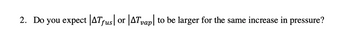 2. Do you expect |ATƒus| or |AT vap|
to be larger for the same increase in pressure?