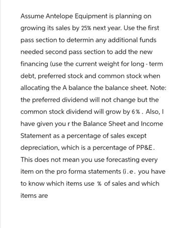 Assume Antelope Equipment is planning on
growing its sales by 25% next year. Use the first
pass section to determin any additional funds
needed second pass section to add the new
financing (use the current weight for long-term
debt, preferred stock and common stock when
allocating the A balance the balance sheet. Note:
the preferred dividend will not change but the
common stock dividend will grow by 6%. Also, I
have given your the Balance Sheet and Income
Statement as a percentage of sales except
depreciation, which is a percentage of PP&E.
This does not mean you use forecasting every
item on the pro forma statements (i.e. you have
to know which items use % of sales and which
items are