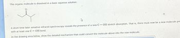 This organic molecule is dissolved in a basic aqueous solution:
A short time later sensitive infrared spectroscopy reveals the presence of a new C-OH stretch absorption. That is, there must now be a new molecule pre
with at least one C-OH bond.
In the drawing area below, show the detailed mechanism that could convert the molecule above into the new molecule.