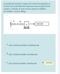 Consider the system in figure 28 ,write the equation of
motion and calculate the response assuming that the
system is initially at rest, for the values kl=100N/m,
k2=500N/m and m=89kg.
K2
10sin10t
O A x(t)=0.00117sin0.968t-0.000113sin10t
O B. x(t)=0.0129 sin0.968t-0.00113sin10t
C. x(t)=0.0117sino.968t-0.00113sin10t
correct
