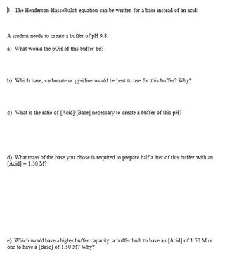 Certainly! Here is the transcribed text:

---

**β. The Henderson-Hasselbalch equation can be written for a base instead of an acid:**

A student needs to create a buffer of pH 9.8.

a) What would the pOH of this buffer be?

b) Which base, carbonate or pyridine would be best to use for this buffer? Why?

c) What is the ratio of [Acid]/[Base] necessary to create a buffer of this pH?

d) What mass of the base you chose is required to prepare half a liter of this buffer with an [Acid] = 1.50 M?

e) Which would have a higher buffer capacity, a buffer built to have an [Acid] of 1.50 M or one to have a [Base] of 1.50 M? Why?

---