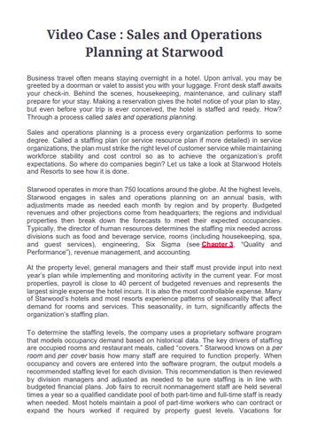 Video Case: Sales and Operations
Planning at Starwood
Business travel often means staying overnight in a hotel. Upon arrival, you may be
greeted by a doorman or valet to assist you with your luggage. Front desk staff awaits
your check-in. Behind the scenes, housekeeping, maintenance, and culinary staff
prepare for your stay. Making a reservation gives the hotel notice of your plan to stay,
but even before your trip is ever conceived, the hotel is staffed and ready. How?
Through a process called sales and operations planning.
Sales and operations planning is a process every organization performs to some
degree. Called a staffing plan (or service resource plan if more detailed) in service
organizations, the plan must strike the right level of customer service while maintaining
workforce stability and cost control so as to achieve the organization's profit
expectations. So where do companies begin? Let us take a look at Starwood Hotels
and Resorts to see how it is done.
Starwood operates in more than 750 locations around the globe. At the highest levels,
Starwood engages in sales and operations planning on an annual basis, with
adjustments made as needed each month by region and by property. Budgeted
revenues and other projections come from headquarters; the regions and individual
properties then break down the forecasts to meet their expected occupancies.
Typically, the director of human resources determines the staffing mix needed across
divisions such as food and beverage service, rooms (including housekeeping, spa,
and guest services), engineering, Six Sigma (see Chapter 3, "Quality and
Performance"), revenue management, and accounting.
At the property level, general managers and their staff must provide input into next
year's plan while implementing and monitoring activity in the current year. For most
properties, payroll is close to 40 percent of budgeted revenues and represents the
largest single expense the hotel incurs. It is also the most controllable expense. Many
of Starwood's hotels and most resorts experience patterns of seasonality that affect
demand for rooms and services. This seasonality, in turn, significantly affects the
organization's staffing plan.
To determine the staffing levels, the company uses a proprietary software program
that models occupancy demand based on historical data. The key drivers of staffing
are occupied rooms and restaurant meals, called "covers." Starwood knows on a per
room and per cover basis how many staff are required to function properly. When
occupancy and covers are entered into the software program, the output models a
recommended staffing level for each division. This recommendation is then reviewed
by division managers and adjusted as needed to be sure staffing is in line with
budgeted financial plans. Job fairs to recruit nonmanagement staff are held several
times a year so a qualified candidate pool of both part-time and full-time staff is ready
when needed. Most hotels maintain a pool of part-time workers who can contract or
expand the hours worked if required by property guest levels. Vacations for