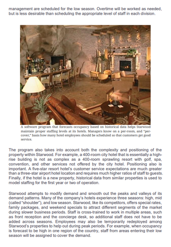 management are scheduled for the low season. Overtime will be worked as needed,
but is less desirable than scheduling the appropriate level of staff in each division.
A software program that forecasts occupancy based on historical data helps Starwood
maintain proper staffing levels at its hotels. Managers know on a per-room, and "per-
cover," basis how many hotel employees should be scheduled so that customers get good
service.
The program also takes into account both the complexity and positioning of the
property within Starwood. For example, a 400-room city hotel that is essentially a high-
rise building is not as complex as a 400-room sprawling resort with golf, spa,
convention, and other services not offered by the city hotel. Positioning also is
important. A five-star resort hotel's customer service expectations are much greater
than a three-star airport hotel location and requires much higher ratios of staff to guests.
Finally, if the hotel is a new property, historical data from similar properties is used to
model staffing for the first year or two of operation.
Starwood attempts to modify demand and smooth out the peaks and valleys of its
demand patterns. Many of the company's hotels experience three seasons: high, mid
(called "shoulder"), and low season. Starwood, like its competitors, offers special rates,
family packages, and weekend specials to attract different segments of the market
during slower business periods. Staff is cross-trained to work in multiple areas, such
as front reception and the concierge desk, so additional staff does not have to be
added across seasons. Employees may also be temporarily redeployed among
Starwood's properties to help out during peak periods. For example, when occupancy
is forecast to be high in one region of the country, staff from areas entering their low
season will be assigned to cover the demand.