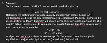 3. Suppose:
3a. the inverse demand function for a monopolist's product is given by
P = 100-20
C(Q) = 10+20.
and the cost function is
Determine the profit-maximizing price, quantity and maximum profits. (Lesson 6, 9)
3b. Liuliu.com used to be the only telecommunication company in Malaysia. This makes it a
monopoly firm. By theory, LiuliuCom will charge higher price (per subscription) and sell at a
smaller output (subscription), to gain abnormal profits. Suppose LiuliuCom demand curve
and cost curve are estimated at:
P = 225-2Q
TC = 1,100 + 3Q2
Analyse how LiuliuCom achieves its maximum profit. The answer should include profit,
equilibrium price (per subscription), output (subscription), MC and MR.