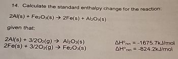 14. Calculate the standard enthalpy change for the reaction:
2Al(s) + Fe2O3(s) 2Fe(s) + Al2O3(s)
given that:
2Al(s) + 3/202(g) → Al2O3(s)
2Fe(s) + 3/202(g) → Fe2O3(s)
AH°x=-1675.7kJ/mol
AH x =-824.2kJ/mol