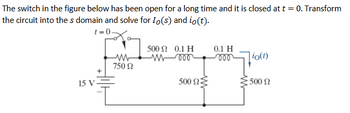 The switch in the figure below has been open for a long time and it is closed at t = 0. Transform
the circuit into the s domain and solve for Io(s) and io(t).
t=0-
15 V
+
500 S 0.1 H
www
750 Ω
0.1 H
-000
io(t)
500 ΩΣ
500 Ω