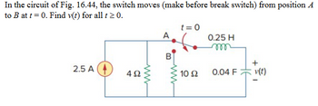 In the circuit of Fig. 16.44, the switch moves (make before break switch) from position A
to B at t=0. Find v(t) for all t≥ 0.
2.5 A
492
www
t=0
A
0.25 H
m
B
+
www
10 Ω
0.04 F
v(t)