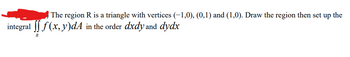 The region R is a triangle with vertices (-1,0), (0,1) and (1,0). Draw the region then set up the
integral [ f(x, y)dA in the order dxdy and dydx
R