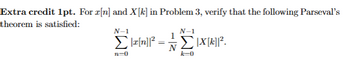 Extra credit 1pt. For x[n] and X[k] in Problem 3, verify that the following Parseval's
theorem is satisfied:
N-1
N-1
Σ[X[k]]2.
Σ|x[n]?
=
n=0
k=0