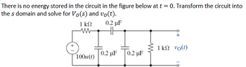 There is no energy stored in the circuit in the figure below at t = 0. Transform the circuit into
the s domain and solve for Vo(s) and vo(t).
1 ΚΩ
ww
0.2 μF
1 k vo(t)
0.2 µF 0.2 µF
100u(t)