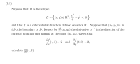 ### Problem Statement (1.3)

Suppose that \( D \) is the ellipse 

\[ 
D = \left\{ (x, y) \in \mathbb{R}^2 : \frac{x^2}{4} + y^2 < 10 \right\} 
\]

and that \( f \) is a differentiable function defined on all of \( \mathbb{R}^2 \). Suppose that \( (x_0, y_0) \) is in \( \partial D \), the boundary of \( D \). Denote by \( \frac{\partial f}{\partial n}(x_0, y_0) \) the derivative of \( f \) in the direction of the outward pointing unit normal at the point \( (x_0, y_0) \). Given that

\[ 
\frac{\partial f}{\partial x}(4, 3) = 2 \quad \text{and} \quad \frac{\partial f}{\partial y}(4, 3) = 2, 
\]

calculate \( \frac{\partial f}{\partial n}(4, 3) \).