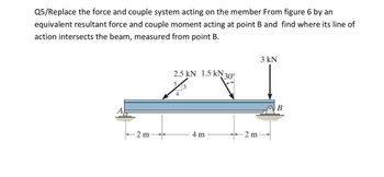 Q5/Replace the force and couple system acting on the member From figure 6 by an
equivalent resultant force and couple moment acting at point B and find where its line of
action intersects the beam, measured from point B.
-2 m
2.5 kN 1.5 kN 30°
2/3
4
4 m
2 m
3 kN
B