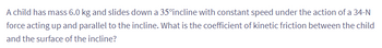 A child has mass 6.0 kg and slides down a 35°incline with constant speed under the action of a 34-N
force acting up and parallel to the incline. What is the coefficient of kinetic friction between the child
and the surface of the incline?