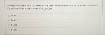 Suppose you want to have $9,000 saved in 6 years. If you can earn 4.6% on your funds, how much
would you have to invest today to reach your goal?
$ 6,310
$ 6,456
$6,872
$6,853