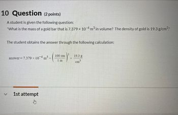 10 Question (2 points)
A student is given the following question:
"What is the mass of a gold bar that is 7.379 × 10-4 m³ in volume? The density of gold is 19.3 g/cm³
The student obtains the answer through the following calculation:
answer = 7.379 × 10 4 m³ ×
100 cm
19.3 g
X
1 m
cm3
1st attempt