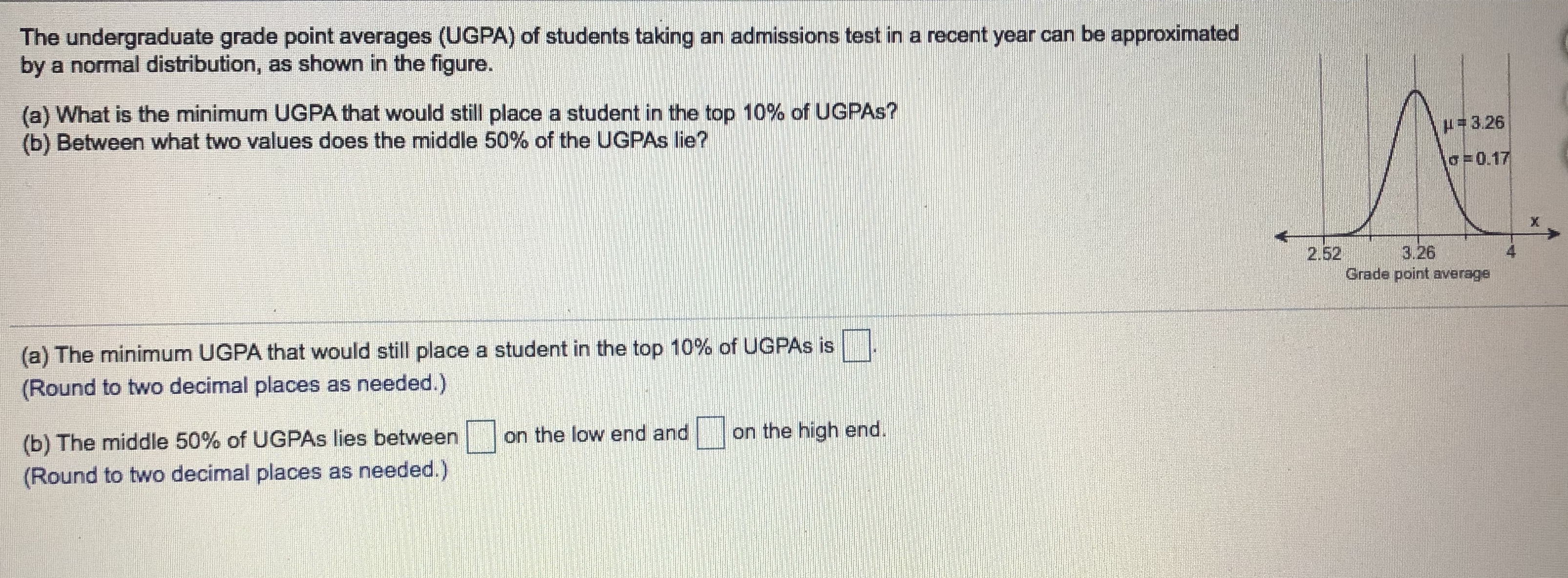 The undergraduate grade point averages (UGPA) of students taking an admissions test in a recent year can be approximated
by a normal distribution, as shown in the figure.
(a) What is the minimum UGPA that would still place a student in the top 10% of UGPAS?
(b) Between what two values does the middle 50% of the UGPAS Ilie?
#3.26
o=0.17
3.26
2.52
Grade point average
(a) The minimum UGPA that would still place a student in the top 10% of UGPAS is
(Round to two decimal places as needed.)
on the high end.
on the low end and
(b) The middle 50% of UGPAS lies between
(Round to two decimal places as needed.)
4.
