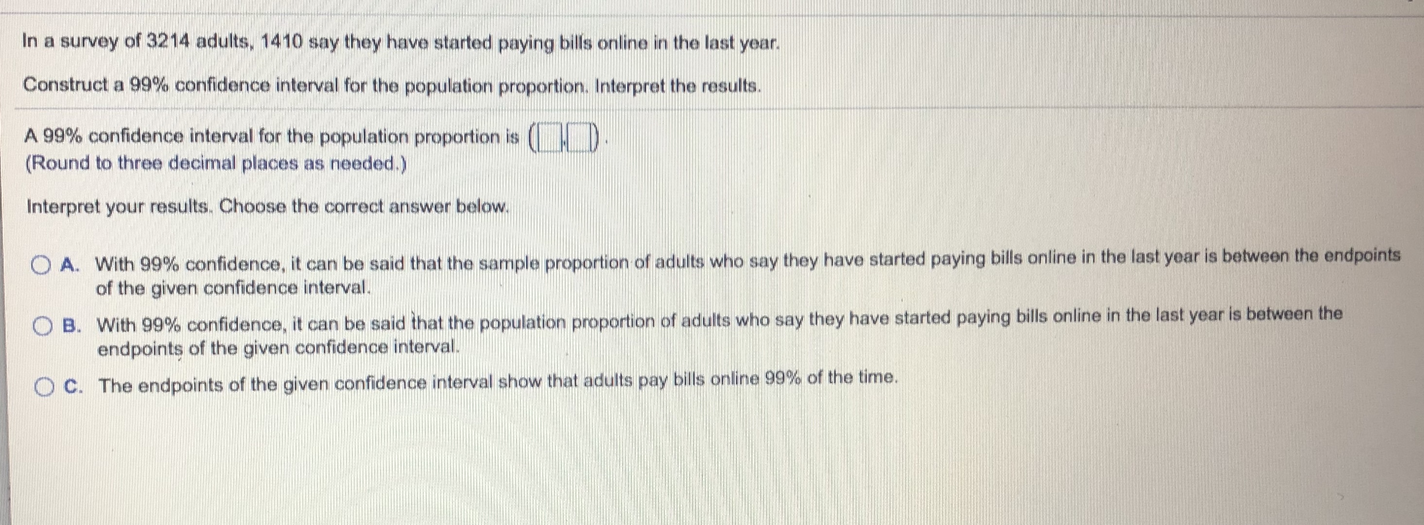 In a survey of 3214 adults, 1410 say they have started paying bills online in the last year.
Construct a 99% confidence interval for the population proportion. Interpret the results.
A 99% confidence interval for the population proportion is (
(Round to three decimal places as needed.)
Interpret your results. Choose the correct answer below.
O A. With 99% confidence, it can be said that the sample proportion of adults who say they have started paying bills online in the last year is between the endpoints
of the given confidence interval.
O B.
With 99% confidence, it can be said that the population proportion of adults who say they have started paying bills online in the last year is between the
endpoints of the given confidence interval.
C. The endpoints of the given confidence interval show that adults pay bills online 99% of the time.
