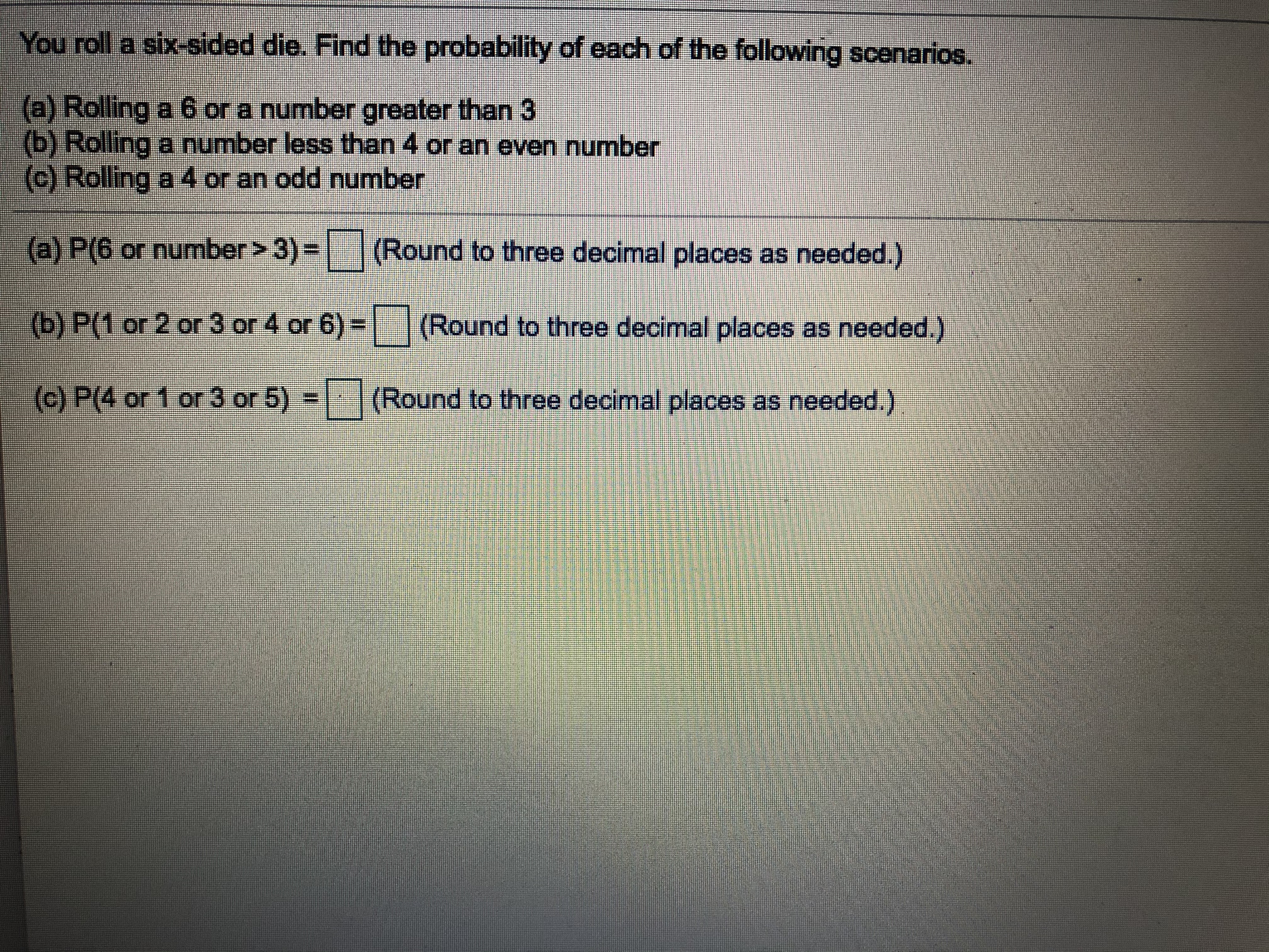 You roll a six-sided die. Find the probability of each of the following scenarios.
(a) Rolling a 6 or a number greater than 3
(b) Rolling a number less than 4 or an even number
(c) Rolling a 4 or an odd number
(a) P(6 or number> 3) =
(Round to three decimal places as needed.)
(b) P(1 or 2 or 3 or 4 or 6) =
(Round to three decimal places as needed.)
(c) P(4 or 1 or 3 or 5) =
(Round to three decimal places as needed.)
