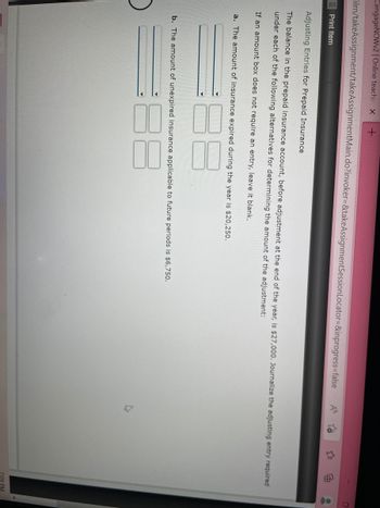 CengageNOWv2 | Online teachin x +
ilrn/takeAssignment/takeAssignmentMain.do?invoker=&takeAssignmentSession Locator=&inprogress=false
Print Item
M
Adjusting Entries for Prepaid Insurance
The balance in the prepaid insurance account, before adjustment at the end of the year, is $27,000. Journalize the adjusting entry required
under each of the following alternatives for determining the amount of the adjustment:
If an amount box does not require an entry, leave it blank.
a. The amount of insurance expired during the year is $20,250.
b. The amount of unexpired insurance applicable to future periods is $6,750.
7:09 PM