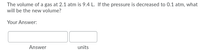 The volume of a gas at 2.1 atm is 9.4 L. If the pressure is decreased to 0.1 atm, what
will be the new volume?
Your Answer:
Answer
units
