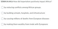 SSWH.H.44.b How did imperialism positively impact Africa?
O by reducing conflicts among African groups
by building schools, hospitals, and infrastructure
by causing millions of deaths from European diseases
by making them wealthy from trade with Europeans
