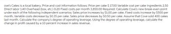 ove's Cakes is a local bakery. Price and cost information follows: Price per cake $ 17.00 Variable cost per cake Ingredients 2.50
Direct labor 1.40 Overhead (box, etc.) 0.20 Fixed costs per month 3,850.00 Required: Calculate Cove's new break-even point
under each of the following independent scenarios: Sales price increases by $1.00 per cake. Fixed costs increase by $500 per
month. Variable costs decrease by $0.35 per cake. Sales price decreases by $0.50 per cake. Assume that Cove sold 400 cakes
last month. Calculate the company's degree of operating leverage. Using the degree of operating leverage, calculate the
change in profit caused by a 10 percent increase in sales revenue.