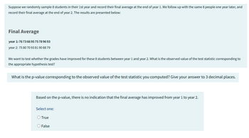 Suppose we randomly sample 8 students in their 1st year and record their final average at the end of year 1. We follow up with the same 8 people one year later, and
record their final average at the end of year 2. The results are presented below:
Final Average
year 1:7673669575789693
year 2: 75 80 70 93 81908879
We want to test whether the grades have improved for these 8 students between year 1 and year 2. What is the observed value of the test statistic corresponding to
the appropriate hypothesis test?
What is the p-value corresponding to the observed value of the test statistic you computed? Give your answer to 3 decimal places.
Based on the p-value, there is no indication that the final average has improved from year 1 to year 2.
Select one:
True
False