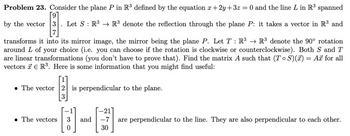 Problem 23. Consider the plane P in R³ defined by the equation x+2y+3z = 0 and the line L in R³ spanned
[9]
by the vector 3 Let S R3 R³ denote the reflection through the plane P: it takes a vector in R³ and
:
transforms it into its mirror image, the mirror being the plane P. Let T: R³ → R³ denote the 90° rotation
around L of your choice (i.e. you can choose if the rotation is clockwise or counterclockwise). Both S and T
are linear transformations (you don't have to prove that). Find the matrix A such that (ToS)(x) = Ax for all
vectors R³. Here is some information that you might find useful:
The vector 2 is perpendicular to the plane.
-21]
are perpendicular to the line. They are also perpendicular to each other.
The vectors
and
-7
30