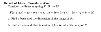 Kernel of Linear Transformation
Consider the linear mapping F : Rª → Rª
F(x, y, z, t) = (x −y+z+t, 2x - 2y+3z + 4t, 3x − 3y+4z + 5t)
a. Find a basis and the dimension of the image of F.
b. Find a basis and the dimension of hte kernel of the map of F.