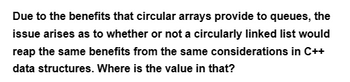 Due to the benefits that circular arrays provide to queues, the
issue arises as to whether or not a circularly linked list would
reap the same benefits from the same considerations in C++
data structures. Where is the value in that?