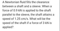 A Newtonian fluid fills the clearance
between a shaft and a sleeve. When a
force of 0.9 kN is applied to the shaft
parallel to the sleeve, the shaft attains a
speed of 1.25 cm/s. What will be the
speed of the shaft if a force of 3 kN is
applied?
