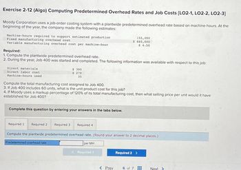 Exercise 2-12 (Algo) Computing Predetermined Overhead Rates and Job Costs [LO2-1, LO2-2, LO2-3]
Moody Corporation uses a job-order costing system with a plantwide predetermined overhead rate based on machine-hours. At the
beginning of the year, the company made the following estimates:
Machine-hours required to support estimated production
Fixed manufacturing overhead cost
Variable manufacturing overhead cost per machine-hour
Required:
1. Compute the plantwide predetermined overhead rate.
2. During the year, Job 400 was started and completed. The following information was available with respect to this job:
Direct materials
Direct labor cost
Machine-hours used
Compute the total manufacturing cost assigned to Job 400.
3. If Job 400 includes 60 units, what is the unit product cost for this job?
$ 390
$ 270
35
4. If Moody uses a markup percentage of 120% of its total manufacturing cost, then what selling price per unit would it have
established for Job 400?
Complete this question by entering your answers in the tabs below.
Required 1 Required 2
Required 3
Predetermined overhead rate
Required 4
Compute the plantwide predetermined overhead rate. (Round your answer to 2 decimal places.)
155,000
$ 660,000
$ 4.50
per MH
< Required 1
< Prev
Required 2 >
www
6 of 7 HE
Next >