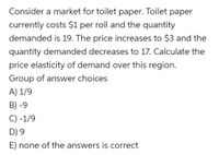 Consider a market for toilet paper. Toilet paper currently costs $1 per roll and the quantity demanded is 19. The price increases to $3 and the quantity demanded decreases to 17. Calculate the price elasticity of demand over this region.

Group of answer choices
A) 1/9  
B) -9  
C) -1/9  
D) 9  
E) none of the answers is correct