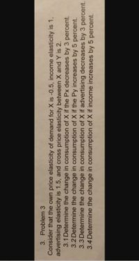3. Problem 3
Consider that the own price elasticity of demand for X is -0.5, income elasticity is 1,
advertising elasticity is 1.5, and cross price elasticity between X and Y is 2.
3.1 Determine the change in consumption of X if the Px decreases by 3 percent.
3.2 Determine the change in consumption of X if the Py increases by 5 percent.
3.3 Determine the change in consumption of X if advertising decreases by 3 percent.
3.4 Determine the change in consumption of X if income increases by 5 percent.
