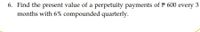 **Problem 6**: Find the present value of a perpetuity with payments of ₱600 every 3 months, with an interest rate of 6% compounded quarterly.

*Explanation*:
A perpetuity is a financial instrument that provides endless periodic payments. To find its present value, use the formula for perpetuities. Given the periodic payments and the interest rate compounding frequency, the calculation requires adjusting the rate to align with the payment frequency.

**Details of the Calculation**:
- **Payment Amount**: ₱600 every 3 months
- **Nominal Annual Interest Rate**: 6%
- **Compounding Frequency**: Quarterly

**Steps**:
1. Adjust the annual nominal interest rate to reflect the quarterly compounding:
   \[
   \text{Quarterly Interest Rate} = \frac{6\%}{4} = 1.5\%
   \]
2. The present value (PV) of a perpetuity is calculated using the formula:
   \[
   PV = \frac{\text{Payment Amount}}{\text{Effective Quarterly Interest Rate}}
   \]
3. Substitute into the formula:
   \[
   PV = \frac{600}{0.015} = 40,000
   \]

Thus, the present value of the perpetuity is ₱40,000.