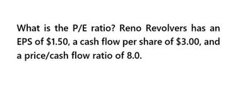 What is the P/E ratio? Reno Revolvers has an
EPS of $1.50, a cash flow per share of $3.00, and
a price/cash flow ratio of 8.0.